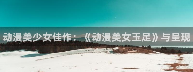 age动漫看动漫下载:动漫美少女佳作:《动漫美女玉足》与呈现配图